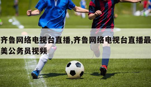 齐鲁网络电视台直播,齐鲁网络电视台直播最美公务员视频