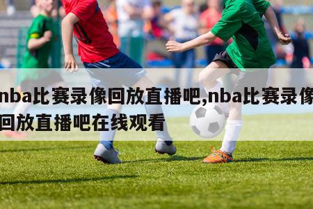 nba比赛录像回放直播吧,nba比赛录像回放直播吧在线观看