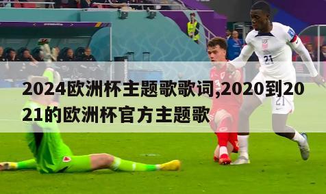 2024欧洲杯主题歌歌词,2020到2021的欧洲杯官方主题歌