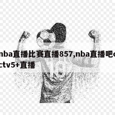 nba直播比赛直播857,nba直播吧cctv5+直播