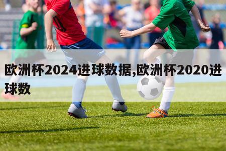 欧洲杯2024进球数据,欧洲杯2020进球数