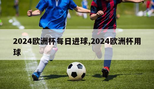 2024欧洲杯每日进球,2024欧洲杯用球