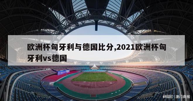 欧洲杯匈牙利与德国比分,2021欧洲杯匈牙利vs德国