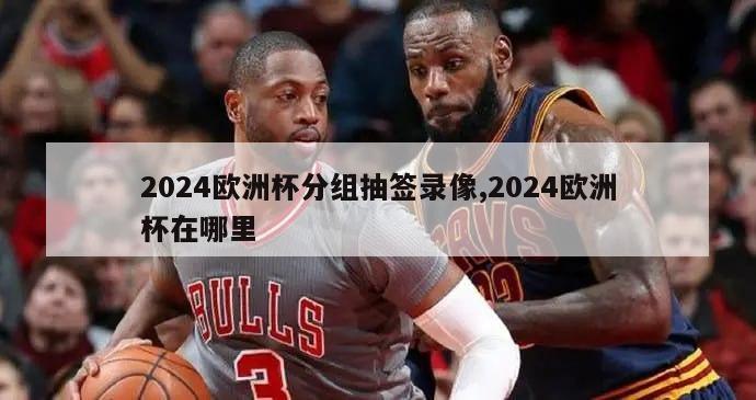 2024欧洲杯分组抽签录像,2024欧洲杯在哪里